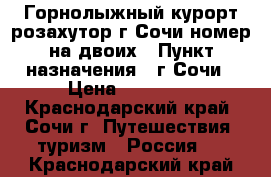 Горнолыжный курорт розахутор г.Сочи номер на двоих › Пункт назначения ­ г.Сочи › Цена ­ 10 000 - Краснодарский край, Сочи г. Путешествия, туризм » Россия   . Краснодарский край